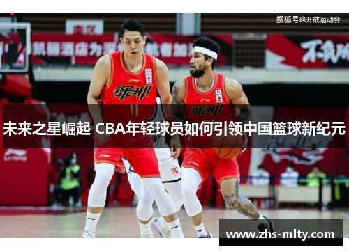 未来之星崛起 CBA年轻球员如何引领中国篮球新纪元