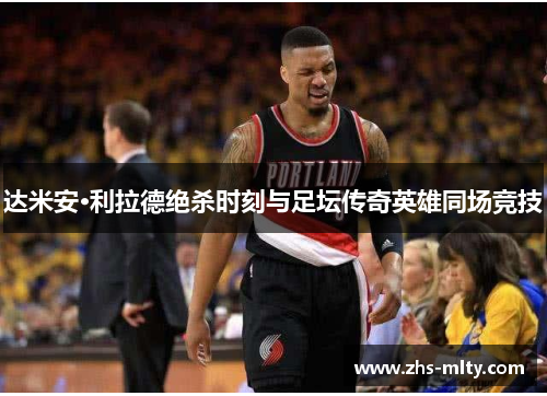 达米安·利拉德绝杀时刻与足坛传奇英雄同场竞技