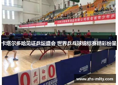 卡塔尔多哈见证乒坛盛会 世界乒乓球锦标赛精彩纷呈