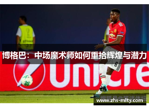博格巴：中场魔术师如何重拾辉煌与潜力